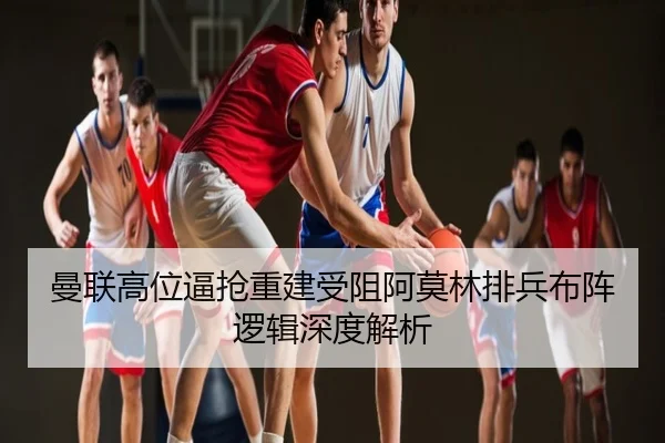 曼联高位逼抢重建受阻阿莫林排兵布阵逻辑深度解析