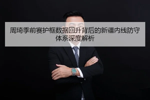周琦季前赛护框数据回升背后的新疆内线防守体系深度解析