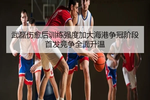 武磊伤愈后训练强度加大海港争冠阶段首发竞争全面升温