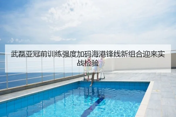 武磊亚冠前训练强度加码海港锋线新组合迎来实战检验