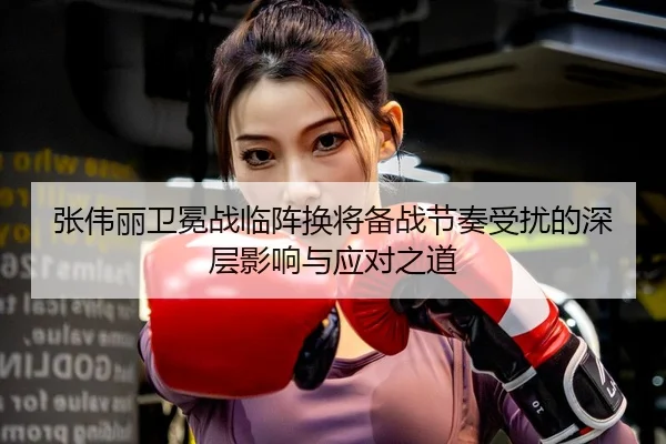 张伟丽卫冕战临阵换将备战节奏受扰的深层影响与应对之道